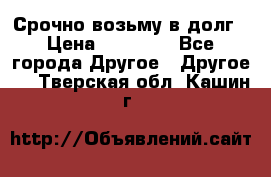 Срочно возьму в долг › Цена ­ 50 000 - Все города Другое » Другое   . Тверская обл.,Кашин г.